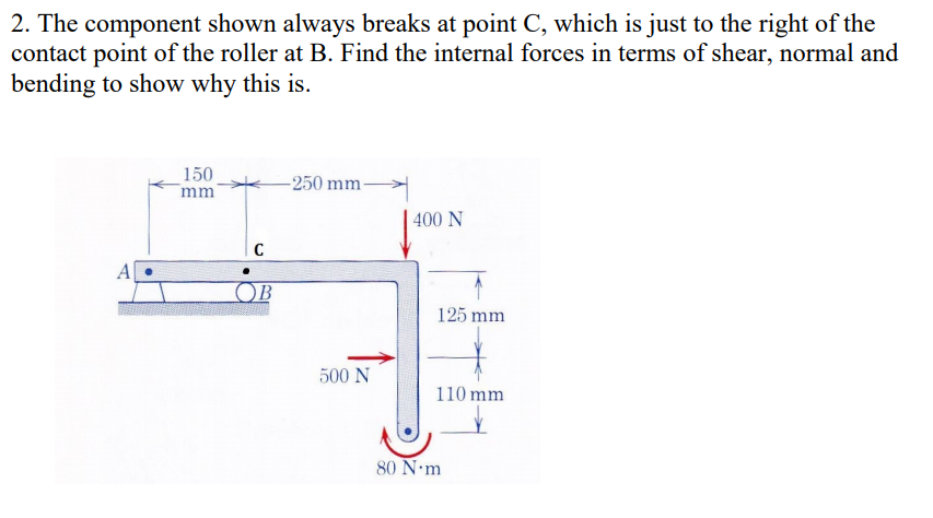 2. The component shown always breaks at point C, which is just to the right of the
contact point of the roller at B. Find the internal forces in terms of shear, normal and
bending to show why this is.
150
mm
-250 mm-
400 N
OB
125 mm
500 N
110 mm
80 N•m
