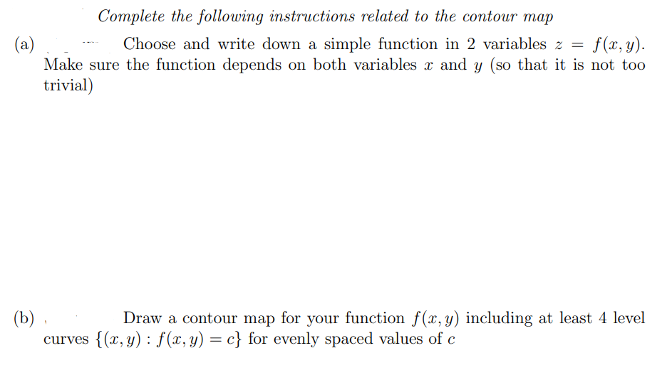 Complete the following instructions related to the contour map
(a)
Make sure the function depends on both variables x and y (so that it is not too
trivial)
Choose and write down a simple function in 2 variables z =
f(x, y).
(b)
curves {(x, y) : f(x,y) = c} for evenly spaced values of c
Draw a contour map for your function f(x,y) including at least 4 level
