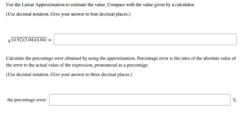 Use the Linear Approximation to estimate the value. Compare with the value given by a calculator.
(Use decimal notation. Give your answer to four decimal places.)
V(4.92)(3.04)(4.04) -
Calculate the percentage error obtained by using the approximation. Percentage error is the ratio of the absolute value of
the error to the actual value of the expression, pronounced as a percentage.
(Use decimal notation. Give your answer to three decimal places.)
the percentage error:
