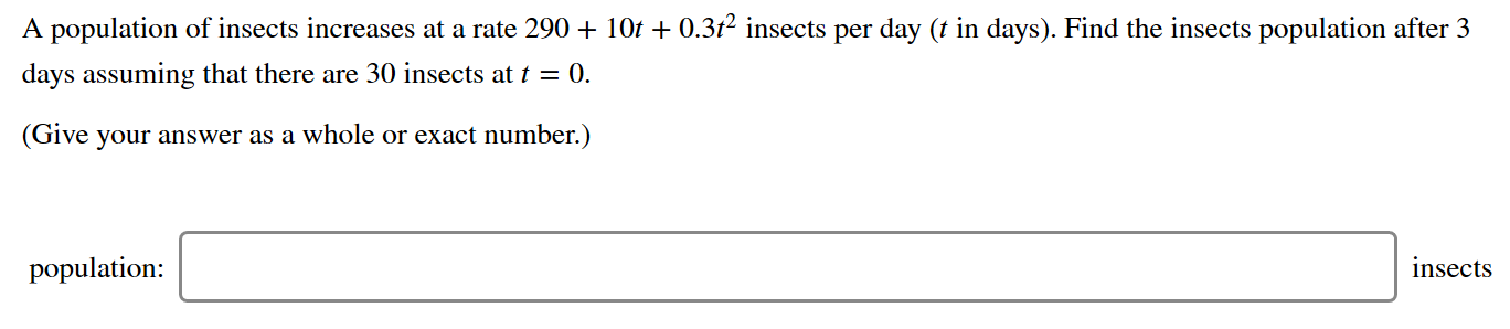 A population of insects increases at a rate 290 + 10t + 0.3t² insects per day (t in days). Find the insects population after 3
days assuming that there are 30 insects at t = 0.
