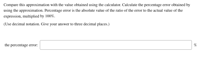 Compare this approximation with the value obtained using the calculator. Calculate the percentage error obtained by
using the approximation. Percentage error is the absolute value of the ratio of the error to the actual value of the
expression, multiplied by 100%.
(Use decimal notation. Give your answer to three decimal places.)
the percentage error:
