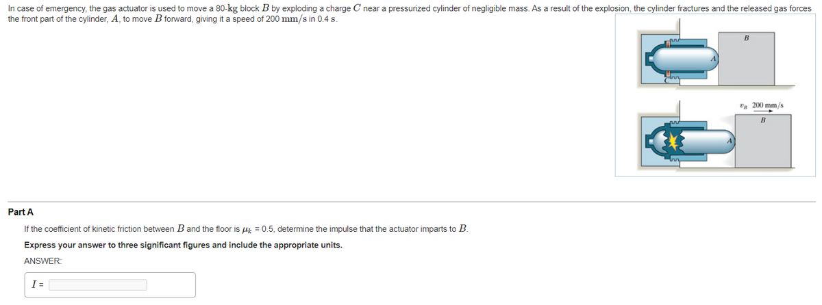 In case of emergency, the gas actuator is used to move a 80-kg block B by exploding a charge C near a pressurized cylinder of negligible mass. As a result of the explosion, the cylinder fractures and the released gas forces
the front part of the cylinder, A, to move B forward, giving it a speed of 200 mm/s in 0.4 s.
V 200 mm/s
B
Part A
If the coefficient of kinetic friction between B and the floor is ui = 0.5, determine the impulse that the actuator imparts to B.
Express your answer to three significant figures and include the appropriate units.
ANSWER:
I =
