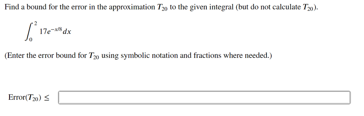 Find a bound for the error in the approximation T20 to the given integral (but do not calculate T20).
2
17e-x/8 dx
(Enter the error bound for T20 using symbolic notation and fractions where needed.)
Error(T20) <
