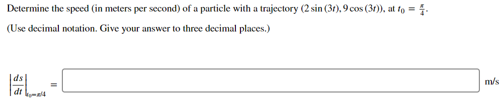 Determine the speed (in meters per second) of a particle with a trajectory (2 sin (3t), 9 cos (3t)), at to = 4.
(Use decimal notation. Give your answer to three decimal places.)
L-
m/s
dt ko=n/4
