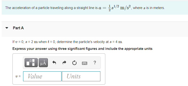 The acceleration of a particle traveling along a straight line is a =s/2 m/s², where s is in meters.
Part A
If v = 0, s = 2 m when t = 0, determine the particle's velocity at s = 4 m.
Express your answer using three significant figures and include the appropriate units
HA
?
......
Value
Units
