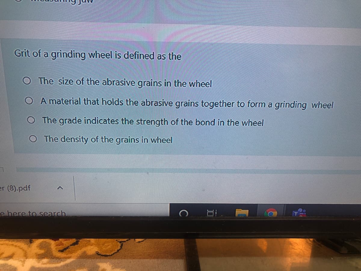 Grit of a grinding wheel is defined as the
The size of the abrasive grains in the wheel
A material that holds the abrasive grains together to form a grinding wheel
The grade indicates the strength of the bond in the wheel
O The density of the grains in wheel
er (8).pdf
e here to search
