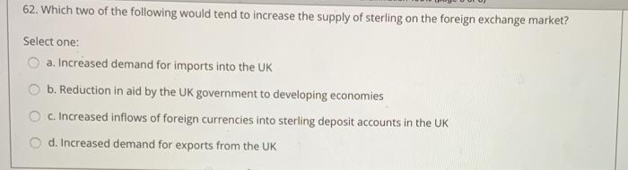 62. Which two of the following would tend to increase the supply of sterling on the foreign exchange market?
Select one:
a. Increased demand for imports into the UK
b. Reduction in aid by the UK government to developing economies
O c. Increased inflows of foreign currencies into sterling deposit accounts in the UK
d. Increased demand for exports from the UK
