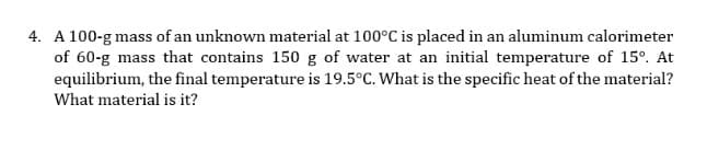 4. A 100-g mass of an unknown material at 100°C is placed in an aluminum calorimeter
of 60-g mass that contains 150 g of water at an initial temperature of 15°. At
equilibrium, the final temperature is 19.5°C. What is the specific heat of the material?
What material is it?
