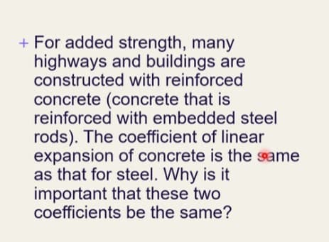 + For added strength, many
highways and buildings are
constructed with reinforced
concrete (concrete that is
reinforced with embedded steel
rods). The coefficient of linear
expansion of concrete is the same
as that for steel. Why is it
important that these two
coefficients be the same?