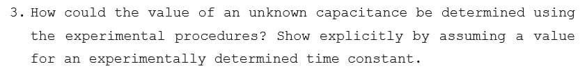 3. How could the value of an unknown capacitance be determined using
the experimental procedures? Show explicitly by assuming a value
for an experimentally determined time constant.
