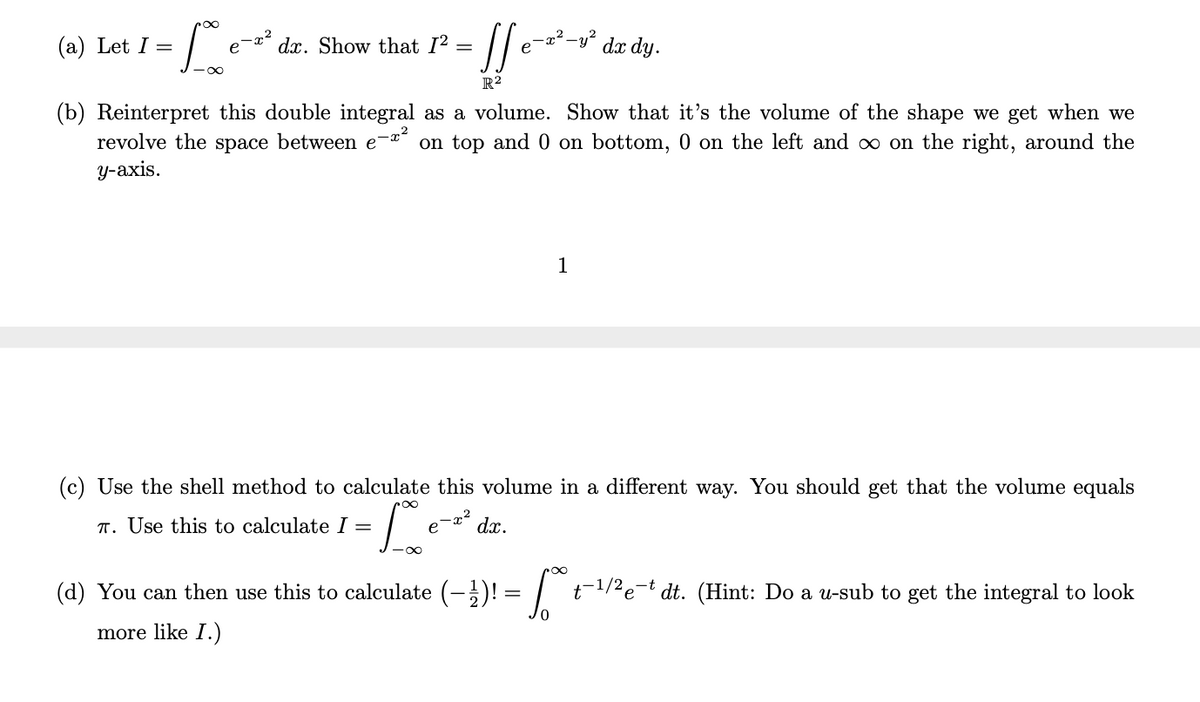 (a) Let I =
e
dx. Show that I2 =
-x²-
e
-y?
dx dy.
R²
(b) Reinterpret this double integral as a volume. Show that it's the volume of the shape we get when we
revolve the space between e
у-аxis.
on top and 0 on bottom, 0 on the left and oo on the right, around the
1
(c) Use the shell method to calculate this volume in a different way. You should get that the volume equals
T. Use this to calculate I =
- x2
dx.
(d) You can then use this to calculate (-)! =| t-1/2e-t dt. (Hint: Do a u-sub to get the integral to look
more like I.)
