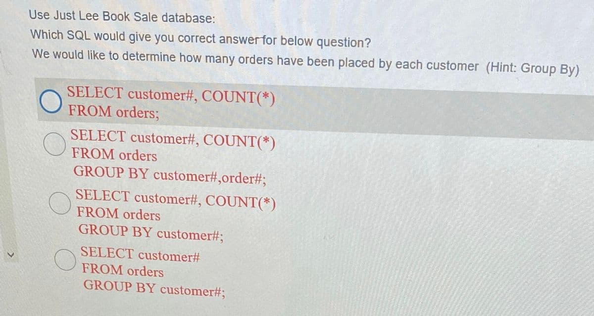 Use Just Lee Book Sale database:
Which SQL would give you correct answer for below question?
We would like to determine how many orders have been placed by each customer (Hint: Group By)
SELECT customer#, COUNT(*)
FROM orders;
SELECT customer#, COUNT(*)
FROM orders
GROUP BY customer#,order#3;
SELECT customer#, COUNT(*)
FROM orders
GROUP BY customer#3;
SELECT customer#
FROM orders
GROUP BY customer#;
