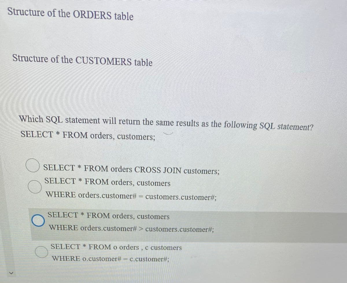 Structure of the ORDERS table
Structure of the CUSTOMERS table
Which SQL statement will return the same results as the following SQL statement?
SELECT * FROM orders, customers;
SELECT * FROM orders CROSS JOIN customers;
SELECT * FROM orders, customers
WHERE orders.customer#
customers.customer#;
SELECT * FROM orders, customers
WHERE orders.customer# > customers.customer#;
SELECT * FROM o orders , c customers
WHERE 0.customer# = c.customer#;
