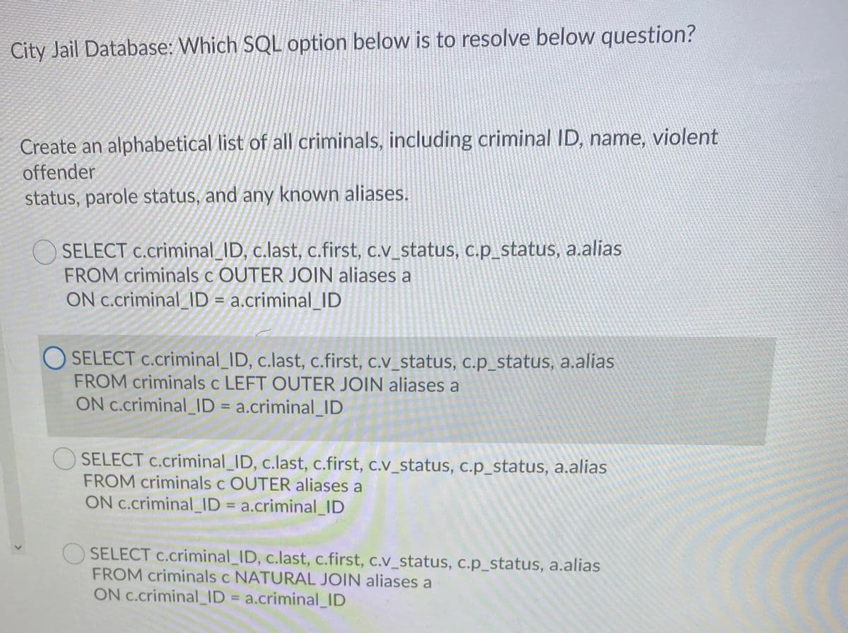 City Jail Database: Which SQL option below is to resolve below question?
Create an alphabetical list of all criminals, including criminal ID, name, violent
offender
status, parole status, and any known aliases.
O SELECT c.criminal_ID, c.last, c.first, c.v_status, c.p_status, a.alias
FROM criminals c OUTER JOIN aliases a
ON c.criminal_ID = a.criminal_ID
O SELECT c.criminal_ID, c.last, c.first, c.v_status, c.p_status, a.alias
FROM criminals c LEFT OUTER JOIN aliases a
ON c.criminal_ID = a.criminal_ID
%3D
SELECT c.criminal_ID, c.last, c.first, c.v_status, c.p_status, a.alias
FROM criminals c OUTER aliases a
ON c.criminal_ID = a.criminal_ID
SELECT c.criminal_ID, c.last, c.first, c.v_status, c.p_status, a.alias
FROM criminals c NATURAL JOIN aliases a
ON C.criminal_ID = a.criminal_ID
