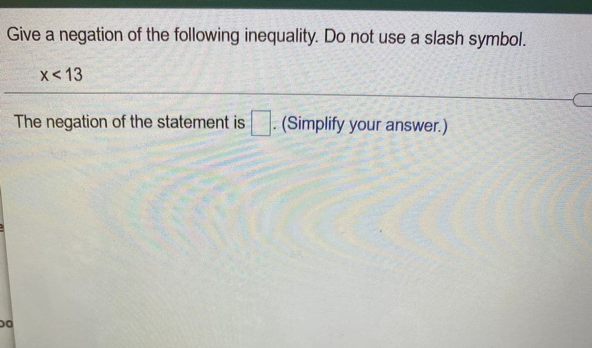 Give a negation of the following inequality. Do not use a slash symbol.
X< 13
The negation of the statement is
(Simplify your answer.)
