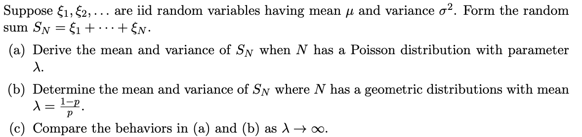 are iid random variables having mean u and variance o?. Form the random
Suppose f1, 2, .
sum SN
..
E1 +..+ EN.
(a) Derive the mean and variance of SN when N has a Poisson distribution with parameter
d.
(b) Determine the mean and variance of SN where N has a geometric distributions with mean
(c) Compare the behaviors in (a) and (b) as A→ o.
