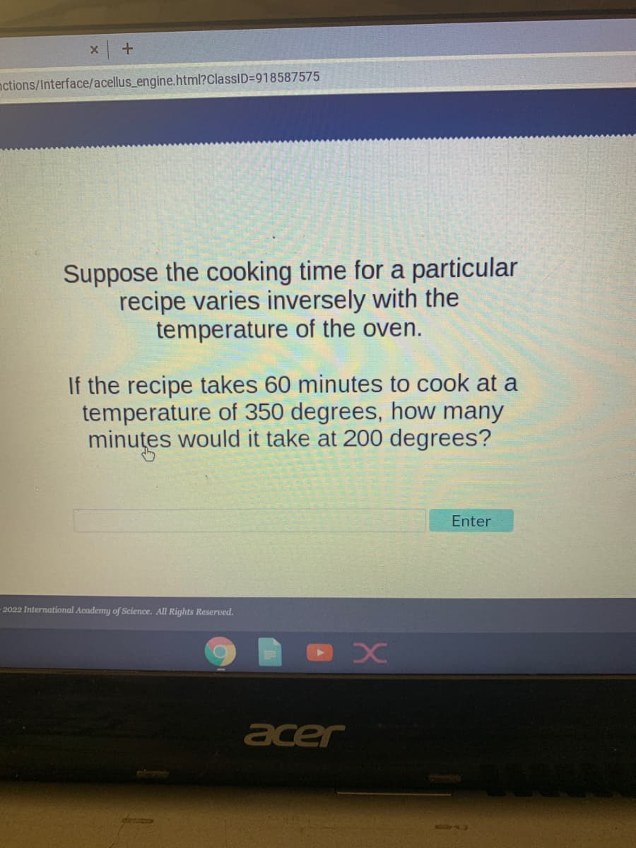 X
+
nctions/Interface/acellus_engine.html?ClassID=918587575
Suppose the cooking time for a particular
recipe varies inversely with the
temperature of the oven.
If the recipe takes 60 minutes to cook at a
temperature of 350 degrees, how many
minutes would it take at 200 degrees?
Enter
X
-2022 International Academy of Science. All Rights Reserved.
C
acer
44