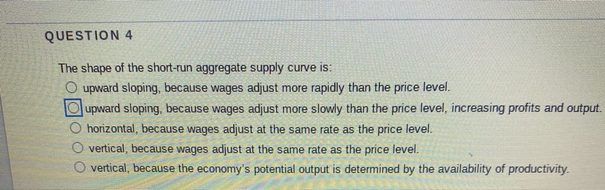 QUESTION 4
The shape of the short-run aggregate supply curve is:
upward sloping, because wages adjust more rapidly than the price level.
upward sloping, because wages adjust more slowly than the price level, increasing profits and output.
horizontal, because wages adjust at the same rate as the price level.
vertical, because wages adjust at the same rate as the price level.
O vertical, because the economy's potential output is determined by the availability of productivity
