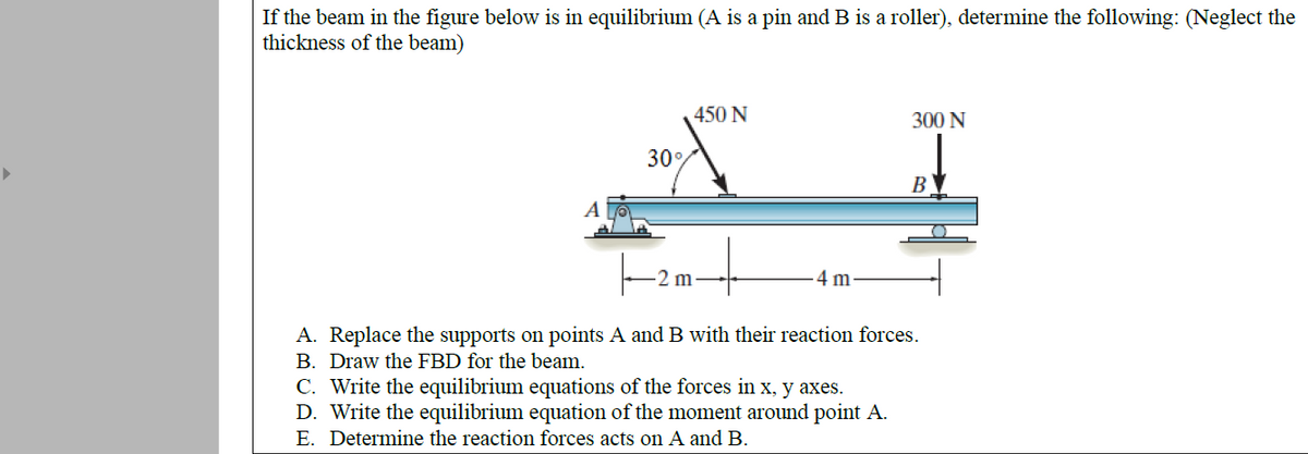 If the beam in the figure below is in equilibrium (A is a pin and B is a roller), determine the following: (Neglect the
thickness of the beam)
450 N
300 N
30
B
A
2 m
4 m
A. Replace the supports on points A and B with their reaction forces.
B. Draw the FBD for the beam.
C. Write the equilibrium equations of the forces in x, y axes.
D. Write the equilibrium equation of the moment around point A.
E. Determine the reaction forces acts on A and B.
