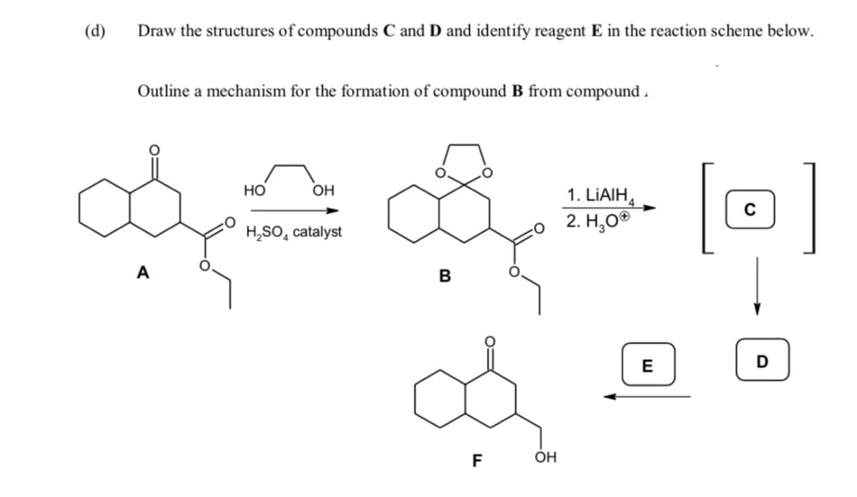 (d)
Draw the structures of compounds C and D and identify reagent E in the reaction scheme below.
Outline a mechanism for the formation of compound B from compound .
Но
OH
1. LIAIH,
2. Н,о°
4
H,SO, catalyst
A
B
E
F
OH
