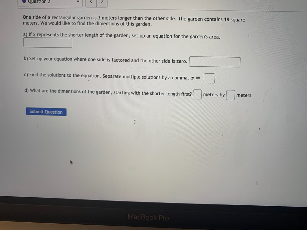 Question 2
One side of a rectangular garden is 3 meters longer than the other side. The garden contains 18 square
meters. We would like to find the dimensions of this garden.
a) If x represents the shorter length of the garden, set up an equation for the garden's area.
b) Set up your equation where one side is factored and the other side is zero.
c) Find the solutions to the equation. Separate multiple solutions by a comma. x =
d) What are the dimensions of the garden, starting with the shorter length first?
meters by
meters
Submit Question
MacBook Pro
