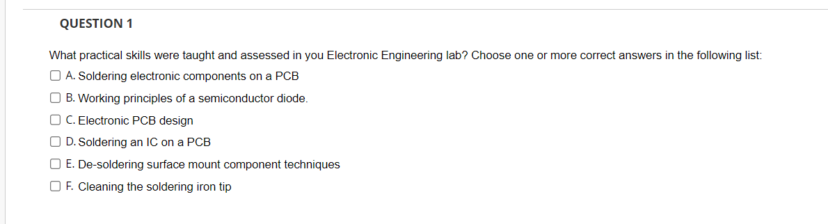 QUESTION 1
What practical skills were taught and assessed in you Electronic Engineering lab? Choose one or more correct answers in the following list:
A. Soldering electronic components on a PCB
B. Working principles of a semiconductor diode.
C. Electronic PCB design
D. Soldering an IC on a PCB
E. De-soldering surface mount component techniques
F. Cleaning the soldering iron tip