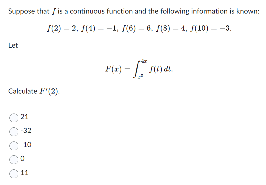 Suppose that f is a continuous function and the following information is known:
ƒ(2) = 2, ƒ(4) = −1, ƒ(6) = 6, ƒ(8) = 4, ƒ(10) = −3.
Let
Calculate F'(2).
21
-32
-10
O
11
4x
F(x) = √ ² 1
x3
f(t) dt.