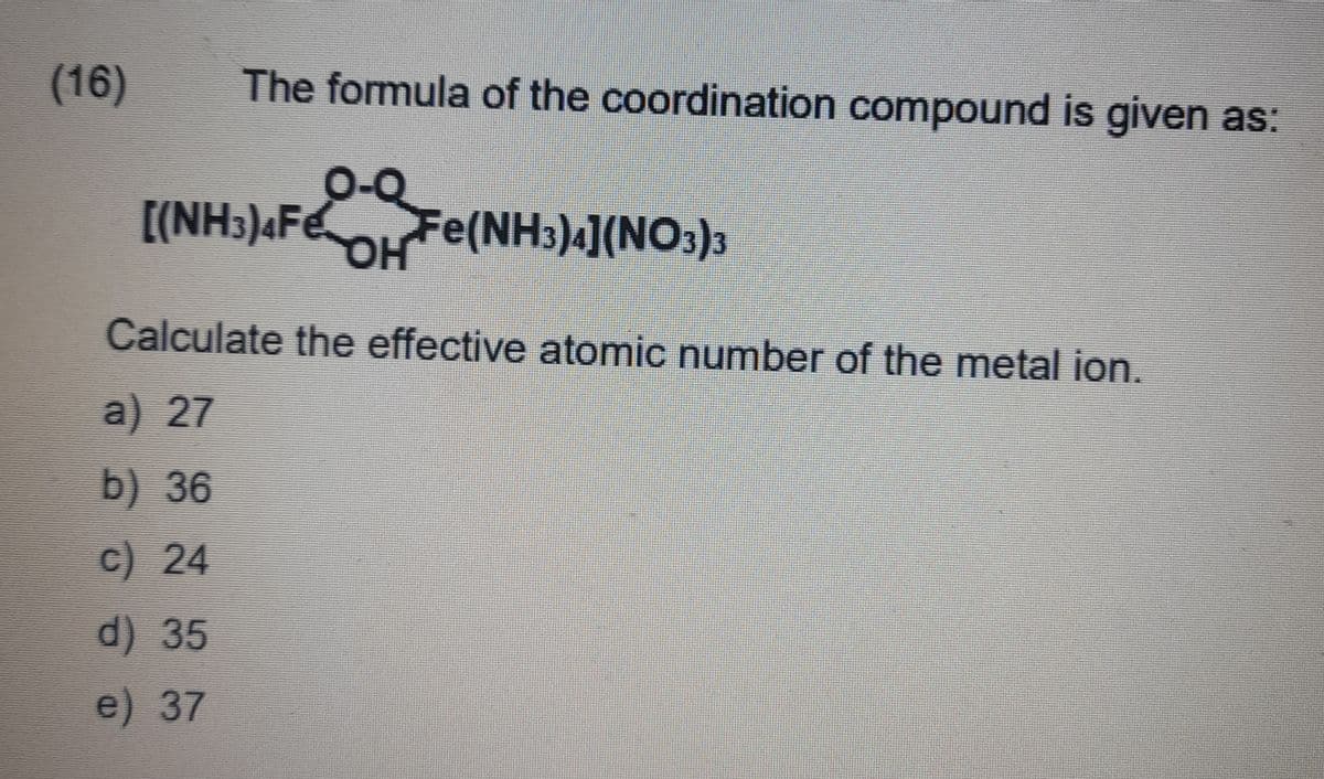 (16)
The formula of the coordination compound is given as:
[(NH3)4Fe
OH
Fe(NH3)4](NO3)3
Calculate the effective atomic number of the metal ion.
a) 27
b) 36
c) 24
d) 35
e) 37
