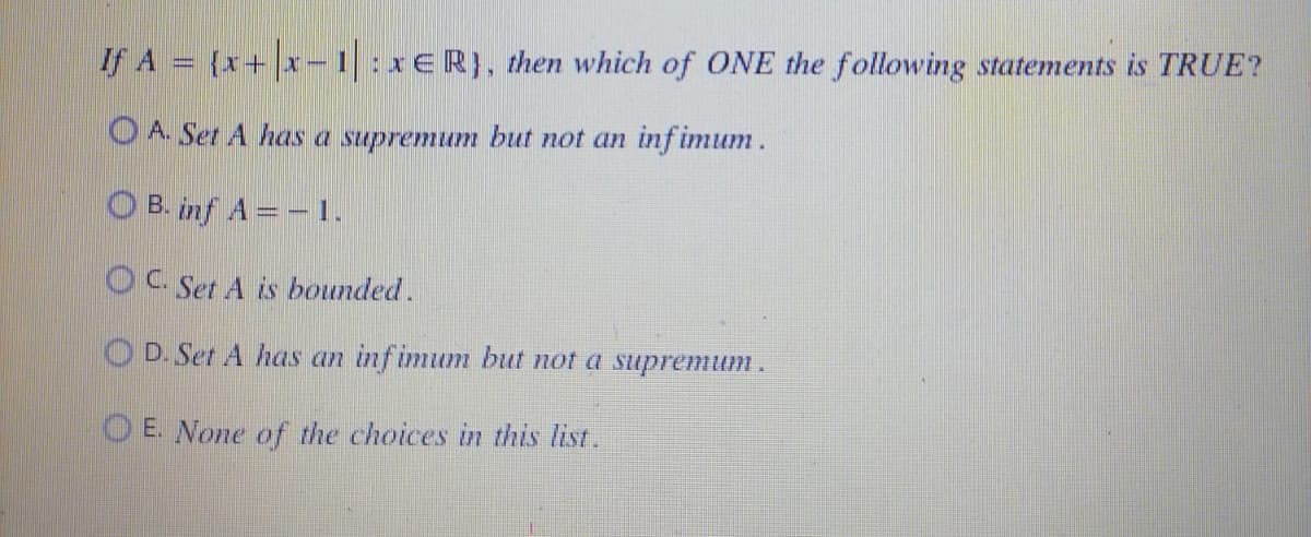 If A = {x+|x-1| : xER}, then which of ONE the following statements is TRUE?
A. Set A has a supremum but not an infimum.
OB.inf A = -1.
OC. Set A is bounded.
OD. Set A has an infimum but not a supremum.
OE. None of the choices in this list.