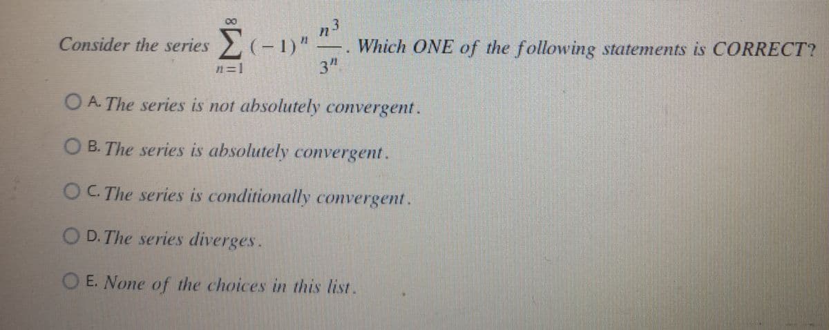 Consider the series Σ ( − 1)"
Σ(−1)n n³
Which ONE of the following statements is CORRECT?
3"
OA. The series is not absolutely convergent.
B. The series is absolutely convergent.
OC. The series is conditionally convergent.
OD. The series diverges.
OE. None of the choices in this list.
