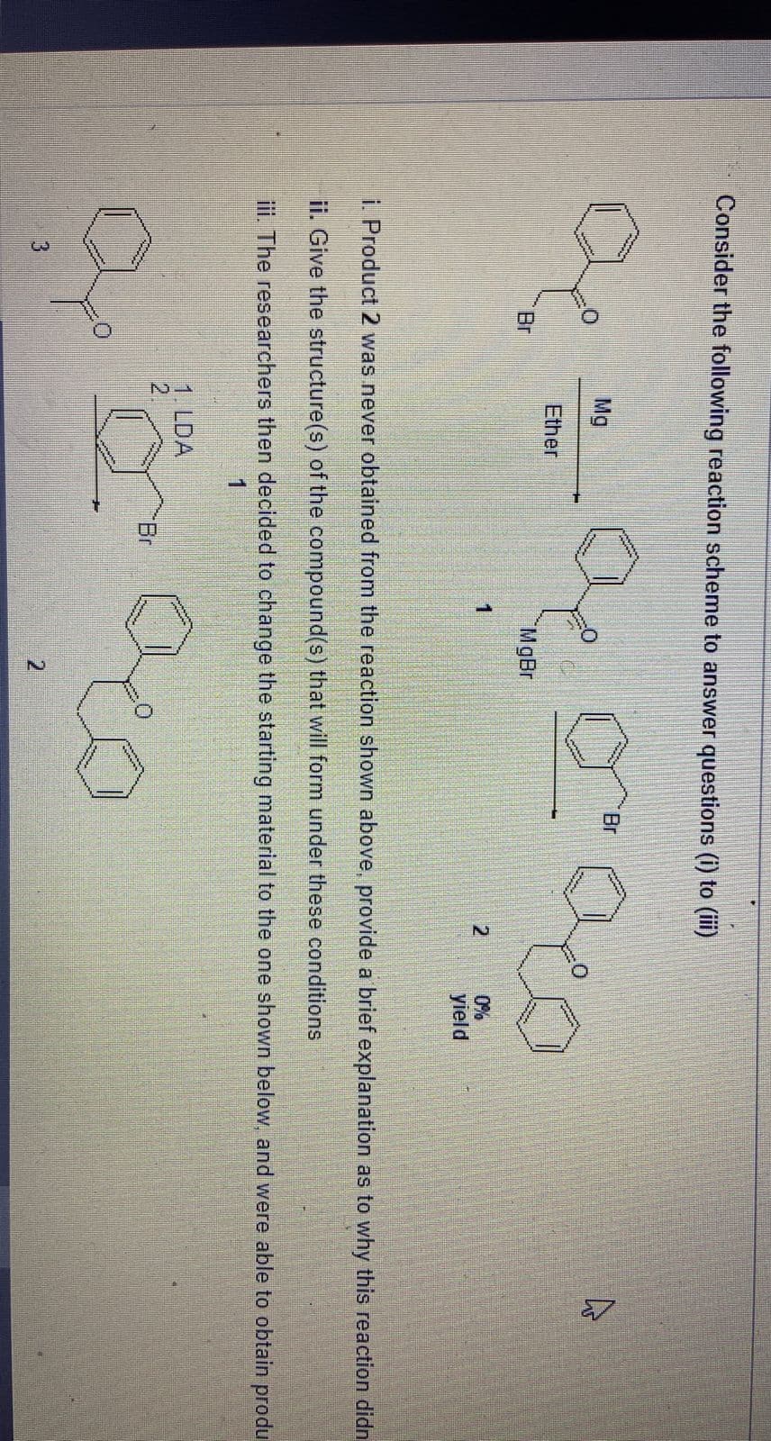 Consider the following reaction scheme to answer questions (i) to (iii)
Q
Br
Mg
Ether
Qº
3
00
MgBr
1. LDA
2
1
Br
Br
i. Product 2 was never obtained from the reaction shown above, provide a brief explanation as to why this reaction didn
ii. Give the structure(s) of the compound(s) that will form under these conditions
iii. The researchers then decided to change the starting material to the one shown below, and were able to obtain produ
1
2
2
0%
yield
A