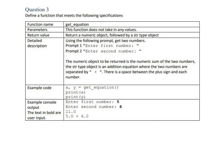 Question 3
Define a function that meets the following specifications
Function name
Parameters
Return value
Detailed
description
Example code
Example console
output
The text in bold are
user input.
get_equation
This function does not take in any values.
Return a numeric object, followed by a str type object
Using the following prompt, get two numbers.
Prompt 1 "Enter first number: "
Prompt 2 "Enter second number: "
The numeric object to be returned is the numeric sum of the two numbers,
the str type object is an addition equation where the two numbers are
separated by "+". There is a space between the plus sign and each
number.
x, y = get_equation ()
print (x)
print (y)
Enter first number: 5
Enter second number: 6
11.0
5.0 +6.0