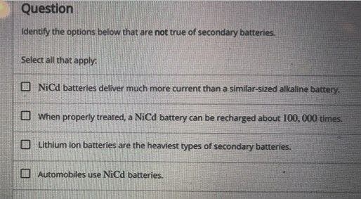 Question
Identify the options below that are not true of secondary batteries.
Select all that apply:
NiCd batteries deliver much more current than a similar-sized alkaline battery.
When properly treated, a NiCd battery can be recharged about 100, 000 times.
Lithium ion batteries are the heaviest types of secondary batteries.
Automobiles use NiCd batteries.