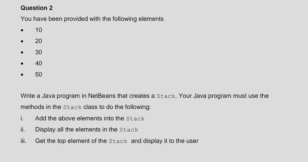 Question 2
You have been provided with the following elements
10
20
30
40
50
●
.
●
●
Write a Java program in NetBeans that creates a Stack. Your Java program must use the
methods in the Stack class to do the following:
Add the above elements into the Stack
Display all the elements in the Stack
Get the top element of the Stack and display it to the user
i.
ii.
iii.