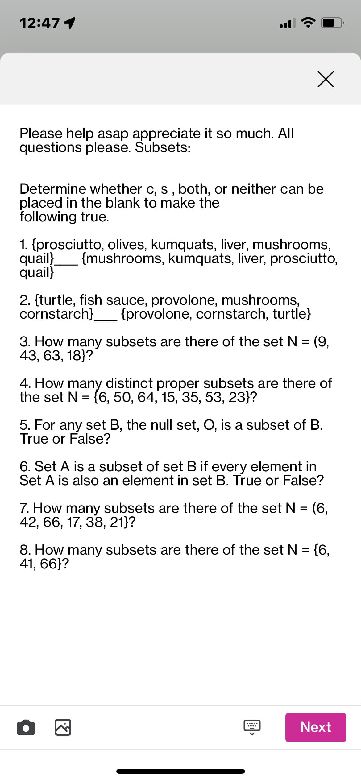 12:47 1
Please help asap appreciate it so much. All
questions please. Subsets:
Determine whether c, s, both, or neither can be
placed in the blank to make the
following true.
1. {prosciutto, olives, kumquats, liver, mushrooms,
quail} {mushrooms, kumquats, liver, prosciutto,
quail}
2. {turtle, fish sauce, provolone, mushrooms,
cornstarch} {provolone, cornstarch, turtle}
x
3. How many subsets are there of the set N = (9,
43, 63, 18}?
4. How many distinct proper subsets are there of
the set N = {6, 50, 64, 15, 35, 53, 23}?
5. For any set B, the null set, O, is a subset of B.
True or False?
6. Set A is a subset of set B if every element in
Set A is also an element in set B. True or False?
7. How many subsets are there of the set N = (6,
42, 66, 17, 38, 21}?
8. How many subsets are there of the set N = {6,
41, 66}?
•
F
Next