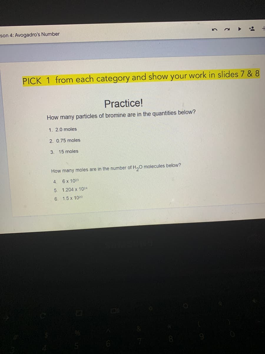 son 4: Avogadro's Number
PICK
from each category and show your work in slides 7 & 8
Practice!
How many particles of bromine are in the quantities below?
1. 2.0 moles
2. 0.75 moles
3. 15 moles
How many moles are in the number of H,O molecules below?
4. 6x 1023
5. 1.204 x 1024
6. 1.5 x 1020
