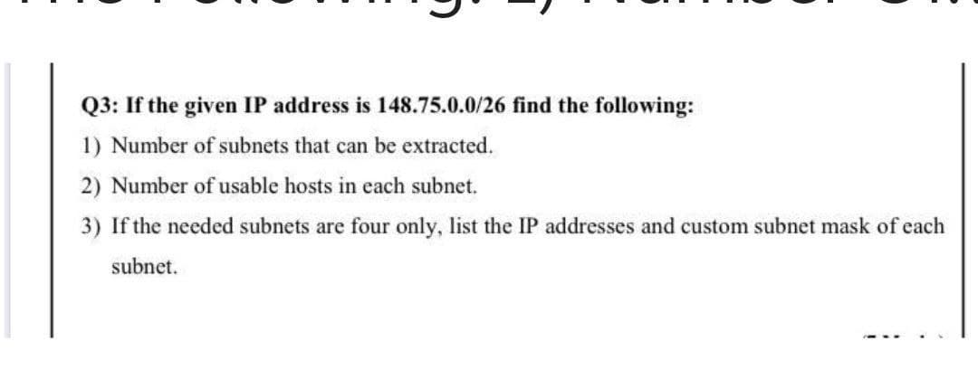 Q3: If the given IP address is 148.75.0.0/26 find the following:
1) Number of subnets that can be extracted.
2) Number of usable hosts in each subnet.
3) If the needed subnets are four only, list the IP addresses and custom subnet mask of each
subnet.
