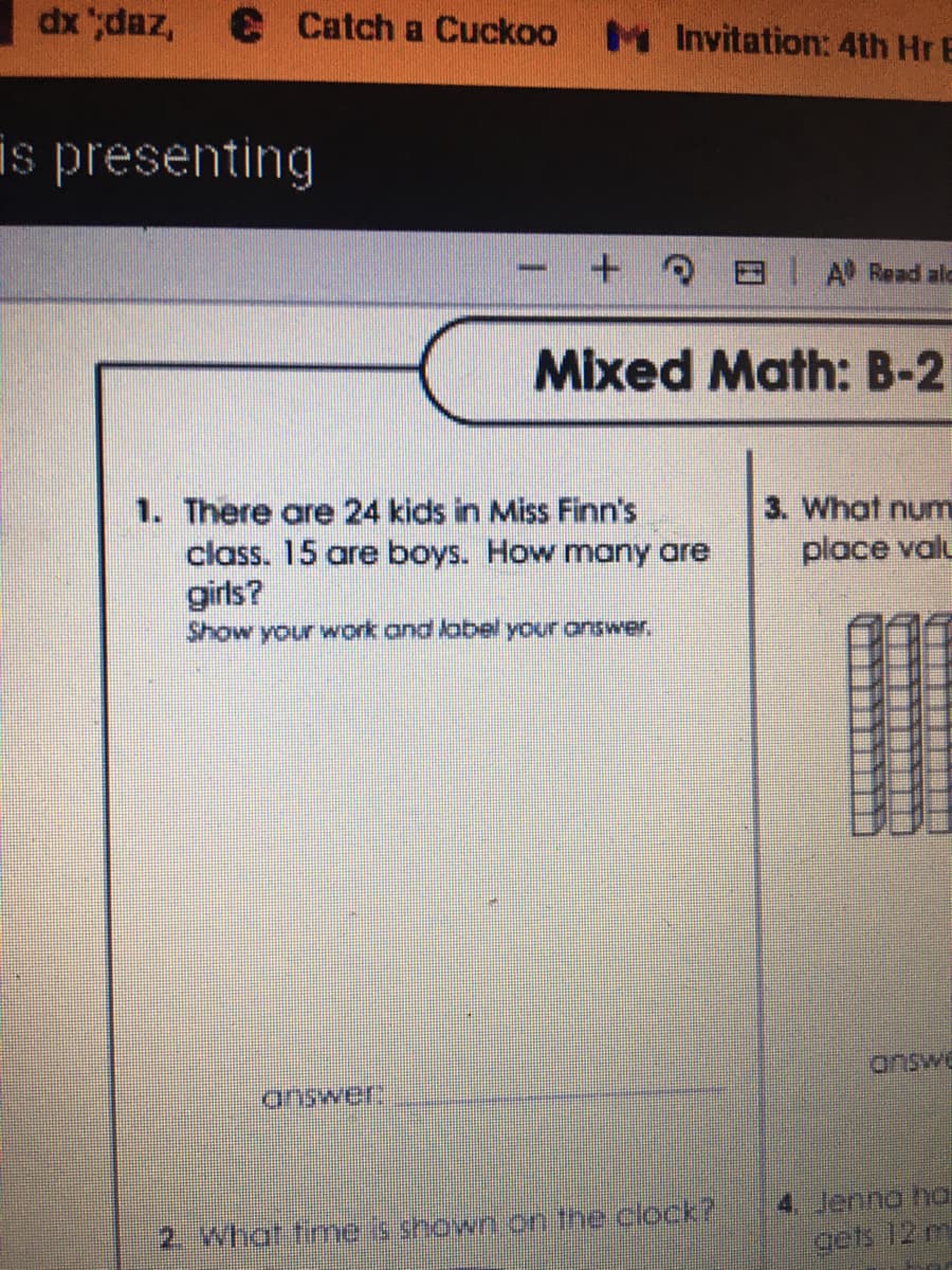 dx ";daz,
Catch a Cuckoo M Invitation: 4th Hr E
is presenting
IA Read alc
Mixed Math: B-2
3. What num
1. There are 24 kids in Miss Finn's
class. 15 are boys. How many are
girls?
Show your work.and lobel your answer.
place valu
answe
answer
4 Jenno ha
gets 12 m
2. What fimeis shown on the clock?
