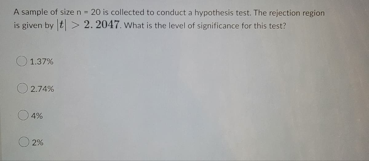 A sample of size n = 20 is collected to conduct a hypothesis test. The rejection region
%3D
is given by t > 2. 2047. What is the level of significance for this test?
O 1.37%
O 2.74%
4%
O 2%
