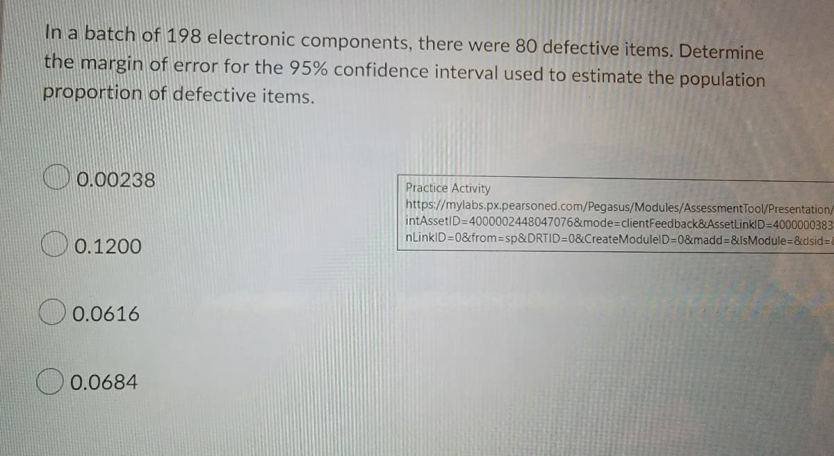 In a batch of 198 electronic components, there were 80 defective items. Determine
the margin of error for the 95% confidence interval used to estimate the population
proportion of defective items.
0.00238
Practice Activity
https://mylabs.px.pearsoned.com/Pegasus/Modules/AssessmentTool/Presentation/
intAssetID=4000002448047076&mode%3DclientFeedback&AssetLinklD=4000000383
nLinkID=0&from3sp&DRTID=0&CreateModulelD=0&madd=&IsModule=&dsid%3D8
0.1200
0.0616
0.0684
