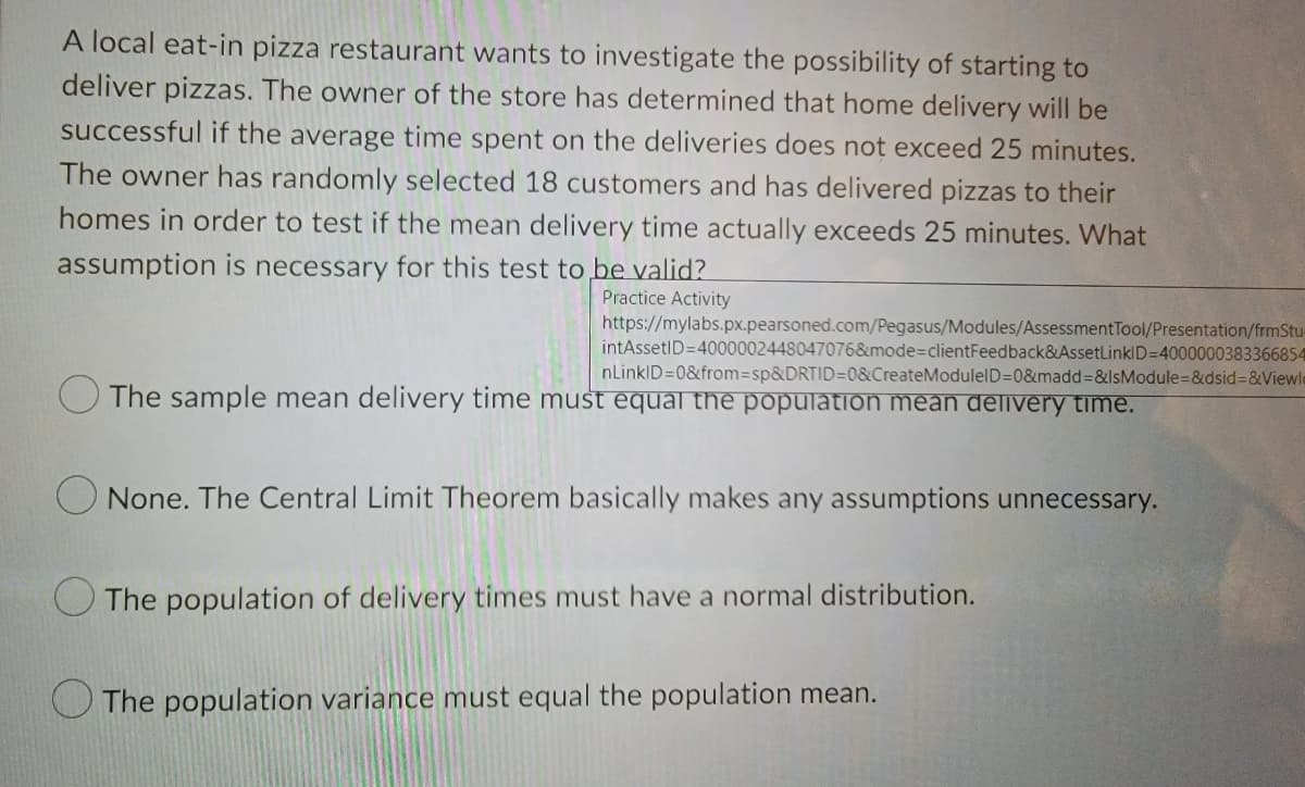 A local eat-in pizza restaurant wants to investigate the possibility of starting to
deliver pizzas. The owner of the store has determined that home delivery will be
successful if the average time spent on the deliveries does not exceed 25 minutes.
The owner has randomly selected 18 customers and has delivered pizzas to their
homes in order to test if the mean delivery time actually exceeds 25 minutes. What
assumption is necessary for this test to be valid?
Practice Activity
https://mylabs.px.pearsoned.com/Pegasus/Modules/AssessmentTool/Presentation/frmStu-
intAssetID=4000002448047076&mode3DclientFeedback&AssetLinkID=4000000383366854
nLinkID=0&from3sp&DRTID=0&CreateModulelD=0&madd%=D&IsModule=&dsid%3D&Viewle
O The sample mean delivery time must equal the population mean delivery time.
O None. The Central Limit Theorem basically makes any assumptions unnecessary.
The population of delivery times must have a normal distribution.
The population variance must equal the population mean.
