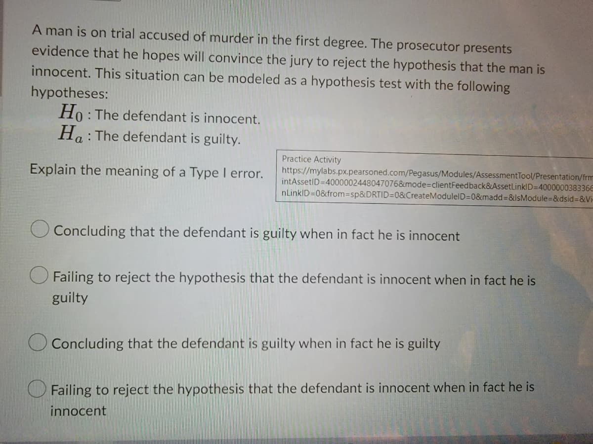 A man is on trial accused of murder in the first degree. The prosecutor presents
evidence that he hopes will convince the jury to reject the hypothesis that the man is
innocent. This situation can be modeled as a hypothesis test with the following
hypotheses:
Ho : The defendant is innocent.
Ho: The defendant is guilty.
Practice Activity
https://mylabs.px.pearsoned.com/Pegasus/Modules/AssessmentTool/Presentation/frm
intAssetID=4000002448047076&mode%3DclientFeedback&AssetLinklD=400000038336E
nLinkID=0&from3sp&DRTID=0&CreateModulelD=0&madd%3D&IsModule=&dsid%3&Vi
Explain the meaning of a Type I error.
O Concluding that the defendant is guilty when in fact he is innocent
O Failing to reject the hypothesis that the defendant is innocent when in fact he is
guilty
Concluding that the defendant is guilty when in fact he is guilty
Failing to reject the hypothesis that the defendant is innocent when in fact he is
innocent
