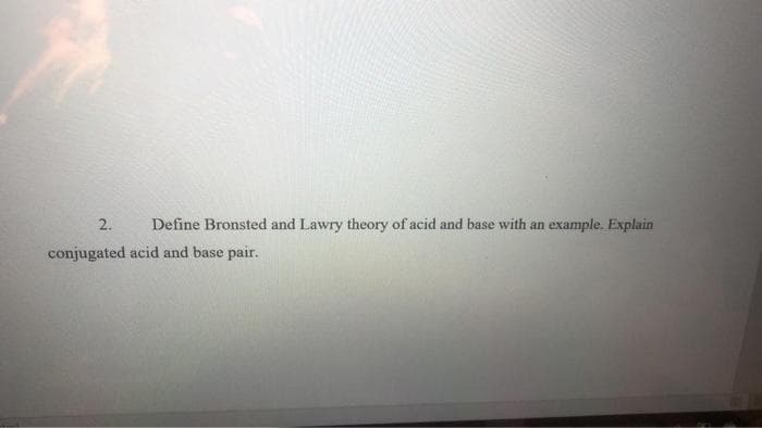 2.
Define Bronsted and Lawry theory of acid and base with an example. Explain
conjugated acid and base pair.
