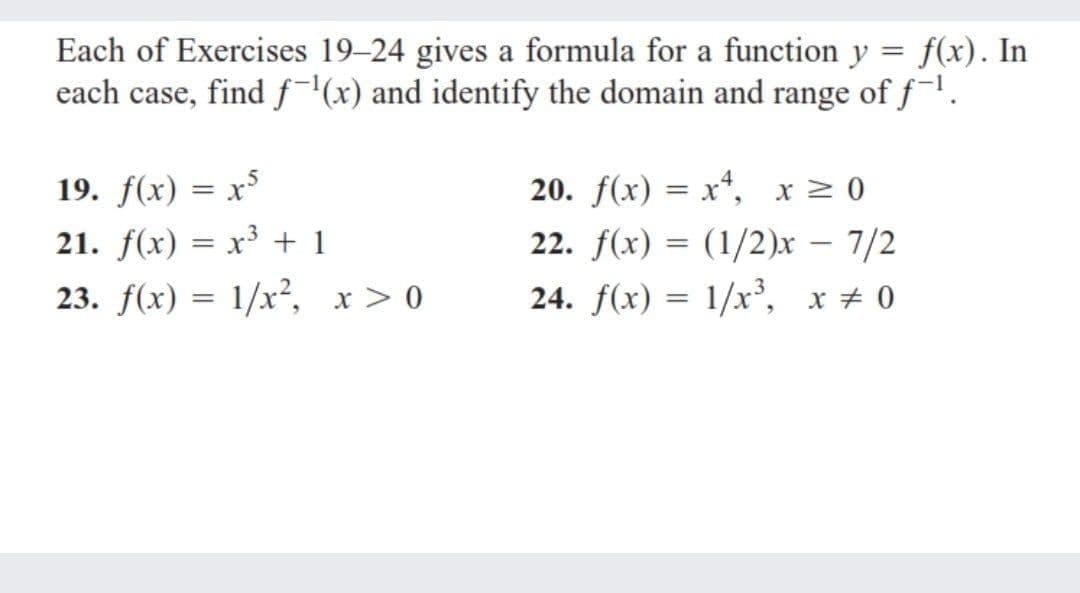 Each of Exercises 19-24 gives a formula for a function y = f(x). In
each case, find f(x) and identify the domain and range of f.
19. f(x) = x
21. f(x) = x³ + 1
23. f(x) = 1/x², x > 0
20. f(x) = x*, x 2 0
22. f(x) = (1/2)x – 7/2
24. f(x) = 1/x', x + 0
