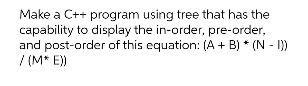 Make a C++ program using tree that has the
capability to display the in-order, pre-order,
and post-order of this equation: (A + B) * (N - I)
/ (M* E))
