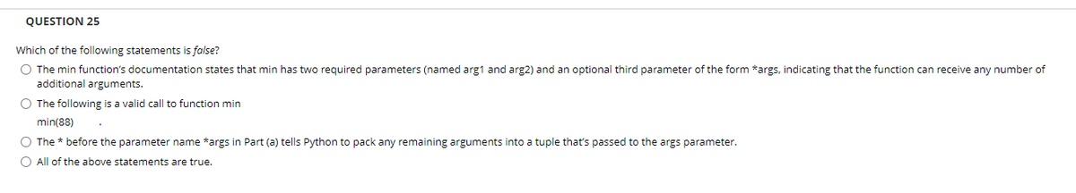 QUESTION 25
Which of the following statements is false?
O The min function's documentation states that min has two required parameters (named arg1 and arg2) and an optional third parameter of the form *args, indicating that the function can receive any number of
additional arguments.
O The following is a valid call to function min
min(88)
O The * before the parameter name *args in Part (a) tells Python to pack any remaining arguments into a tuple that's passed to the args parameter.
O All of the above statements are true.

