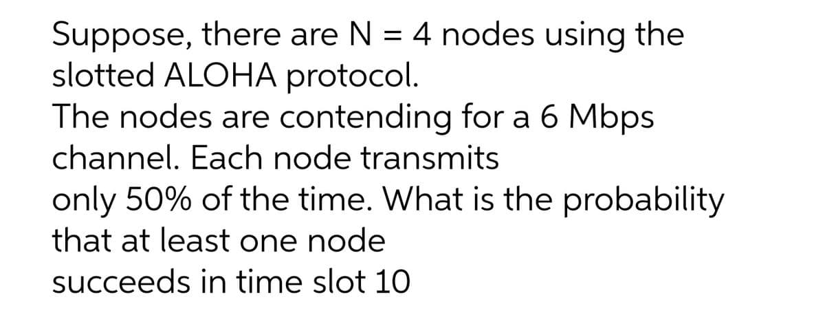 Suppose, there are N = 4 nodes using the
slotted ALOHA protocol.
The nodes are contending for a 6 Mbps
channel. Each node transmits
only 50% of the time. What is the probability
that at least one node
succeeds in time slot 10
