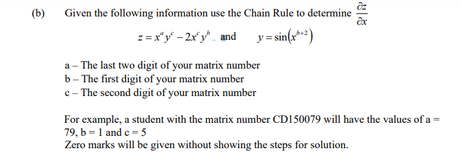 (b)
Given the following information use the Chain Rule to determine
z =x"y - 2x°y _ and
y = sin(x**2)
a – The last two digit of your matrix number
b- The first digit of your matrix number
c - The second digit of your matrix number
For example, a student with the matrix number CD150079 will have the values of a =
79, b = 1 and c = 5
Zero marks will be given without showing the steps for solution.
