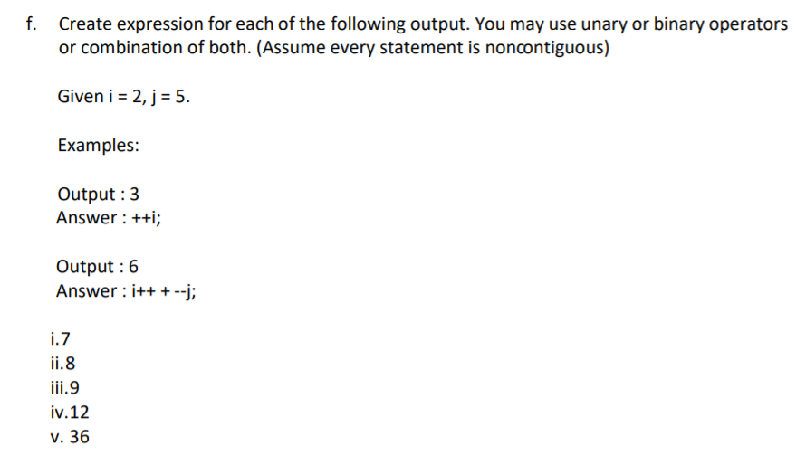 Create expression for each of the following output. You may use unary or binary operators
or combination of both. (Assume every statement is noncontiguous)
Given i = 2, j= 5.
Examples:
Output :3
Answer : ++i;
Output : 6
Answer : i++ + --j;
i.7
ii.8
iii.9
iv.12
v. 36
