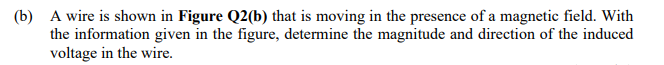 (b) A wire is shown in Figure Q2(b) that is moving in the presence of a magnetic field. With
the information given in the figure, determine the magnitude and direction of the induced
voltage in the wire.
